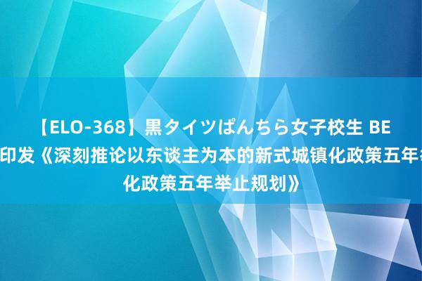 【ELO-368】黒タイツぱんちら女子校生 BEST 国务院印发《深刻推论以东谈主为本的新式城镇化政策五年举止规划》