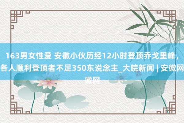 163男女性爱 安徽小伙历经12小时登顶乔戈里峰，各人顺利登顶者不足350东说念主_大皖新闻 | 安徽网