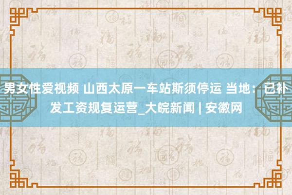 男女性爱视频 山西太原一车站斯须停运 当地：已补发工资规复运营_大皖新闻 | 安徽网