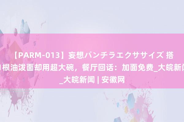 【PARM-013】妄想パンチラエクササイズ 搭客吐槽仅1根油泼面却用超大碗，餐厅回话：加面免费_大皖新闻 | 安徽网