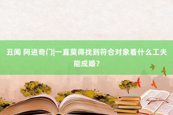 丑闻 阿进奇门|一直莫得找到符合对象看什么工夫能成婚？