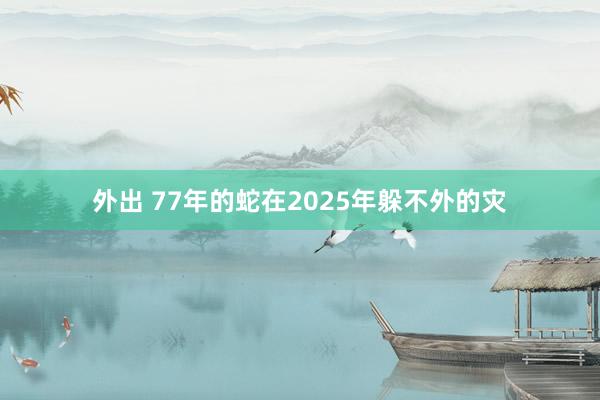 外出 77年的蛇在2025年躲不外的灾