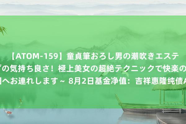 【ATOM-159】童貞筆おろし男の潮吹きエステ～射精を超える天井知らずの気持ち良さ！極上美女の超絶テクニックで快楽の天国へお連れします～ 8月2日基金净值：吉祥惠隆纯债A最新净值1.0836，涨0.02%