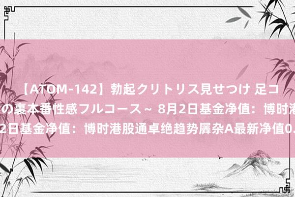 【ATOM-142】勃起クリトリス見せつけ 足コキ回春クリニック ～癒しの裏本番性感フルコース～ 8月2日基金净值：博时港股通卓绝趋势羼杂A最新净值0.374