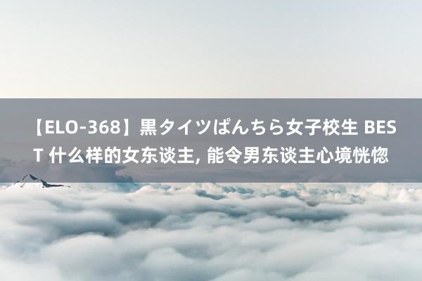 【ELO-368】黒タイツぱんちら女子校生 BEST 什么样的女东谈主， 能令男东谈主心境恍惚