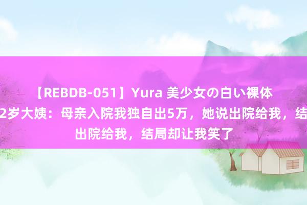 【REBDB-051】Yura 美少女の白い裸体 さくらゆら 52岁大姨：母亲入院我独自出5万，她说出院给我，结局却让我笑了