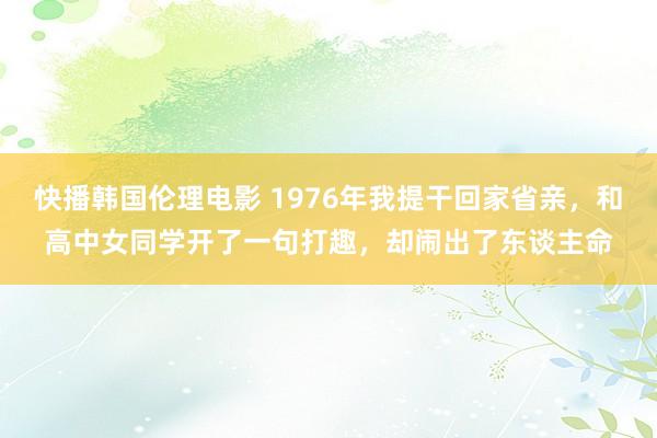 快播韩国伦理电影 1976年我提干回家省亲，和高中女同学开了一句打趣，却闹出了东谈主命