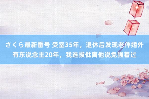 さくら最新番号 受室35年，退休后发现老伴婚外有东说念主20年，我选拔仳离他说免强着过