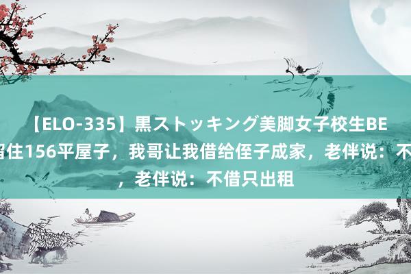 【ELO-335】黒ストッキング美脚女子校生BEST 公婆留住156平屋子，我哥让我借给侄子成家，老伴说：不借只出租