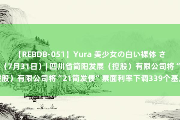 【REBDB-051】Yura 美少女の白い裸体 さくらゆら 立方风控鸟·晚报（7月31日）| 四川省简阳发展（控股）有限公司将“21简发债”票面利率下调339个基点至2.86%