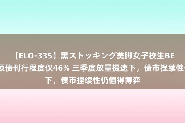 【ELO-335】黒ストッキング美脚女子校生BEST 新增专项债刊行程度仅46% 三季度放量提速下，债市捏续性仍值得博弈