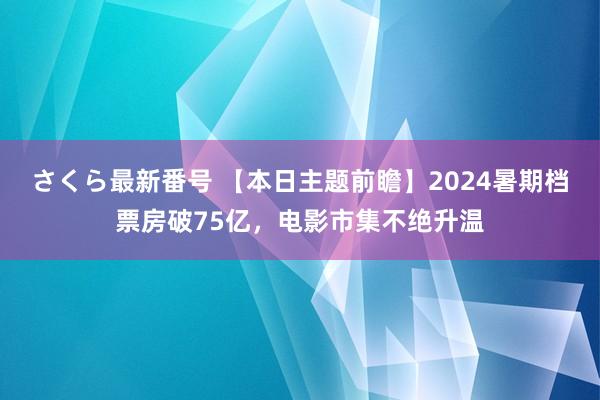 さくら最新番号 【本日主题前瞻】2024暑期档票房破75亿，电影市集不绝升温