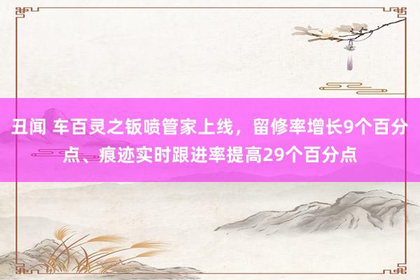 丑闻 车百灵之钣喷管家上线，留修率增长9个百分点、痕迹实时跟进率提高29个百分点