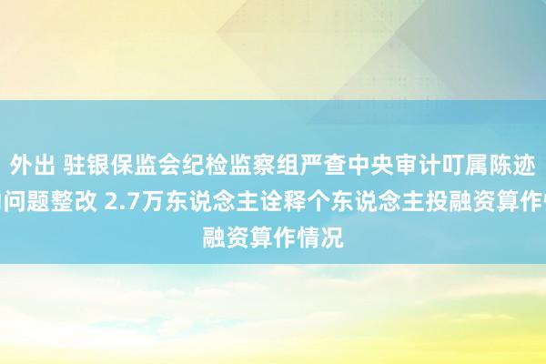 外出 驻银保监会纪检监察组严查中央审计叮属陈迹推动问题整改 2.7万东说念主诠释个东说念主投融资算作情况