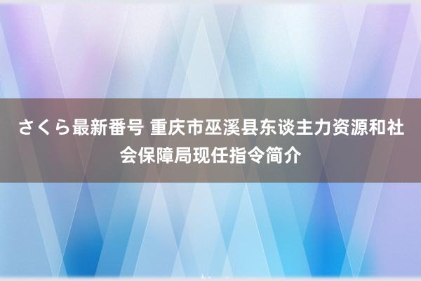 さくら最新番号 重庆市巫溪县东谈主力资源和社会保障局现任指令简介