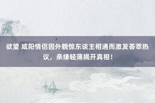 欲望 咸阳情侣因外貌惊东谈主相通而激发荟萃热议，亲缘轻薄揭开真相！