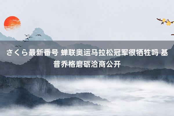 さくら最新番号 蝉联奥运马拉松冠军很牺牲吗 基普乔格磨砺洽商公开