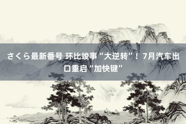 さくら最新番号 环比竣事“大逆转”！7月汽车出口重启“加快键”