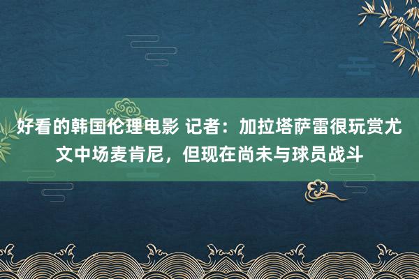 好看的韩国伦理电影 记者：加拉塔萨雷很玩赏尤文中场麦肯尼，但现在尚未与球员战斗