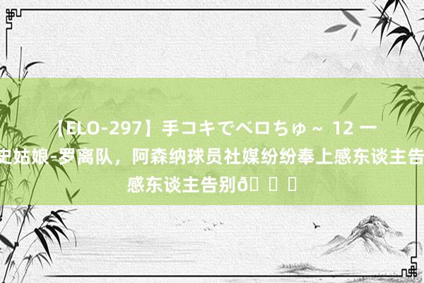 【ELO-297】手コキでベロちゅ～ 12 一世枪手！史姑娘-罗离队，阿森纳球员社媒纷纷奉上感东谈主告别?