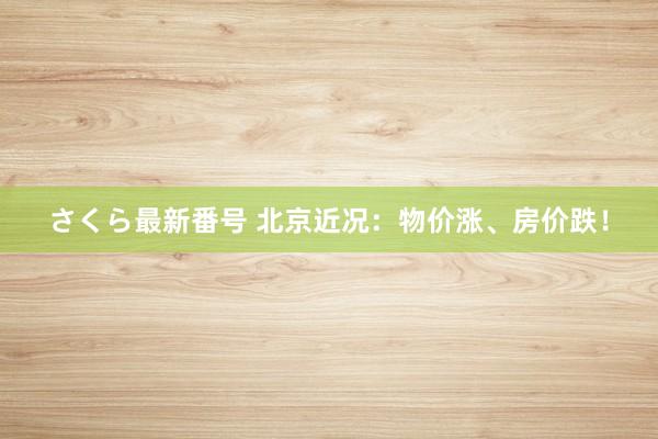 さくら最新番号 北京近况：物价涨、房价跌！