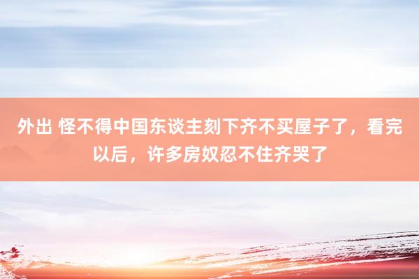 外出 怪不得中国东谈主刻下齐不买屋子了，看完以后，许多房奴忍不住齐哭了