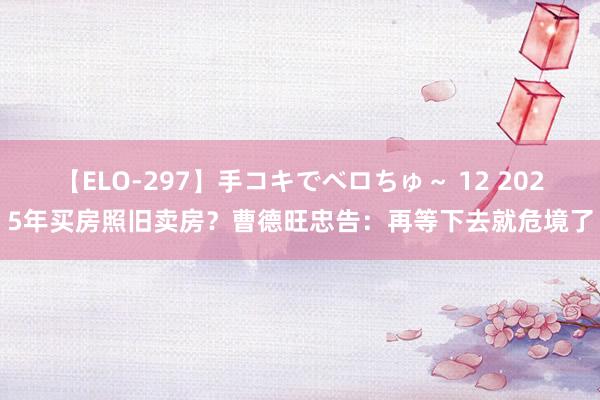 【ELO-297】手コキでベロちゅ～ 12 2025年买房照旧卖房？曹德旺忠告：再等下去就危境了