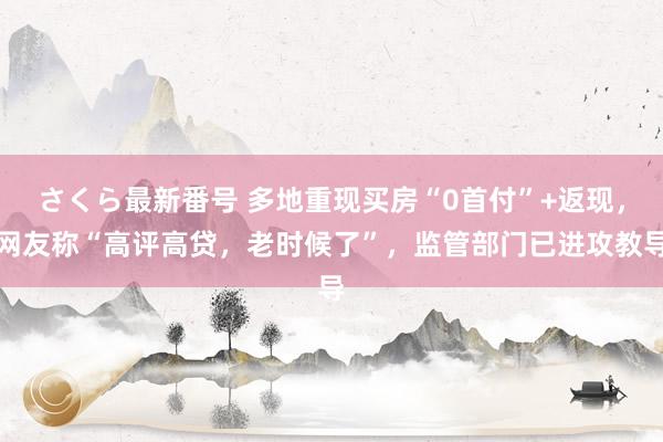 さくら最新番号 多地重现买房“0首付”+返现，网友称“高评高贷，老时候了”，监管部门已进攻教导