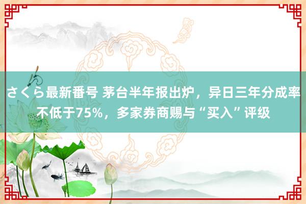 さくら最新番号 茅台半年报出炉，异日三年分成率不低于75%，多家券商赐与“买入”评级