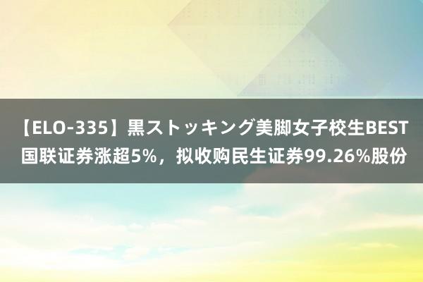 【ELO-335】黒ストッキング美脚女子校生BEST 国联证券涨超5%，拟收购民生证券99.26%股份