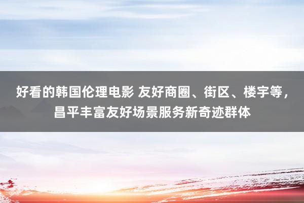 好看的韩国伦理电影 友好商圈、街区、楼宇等，昌平丰富友好场景服务新奇迹群体