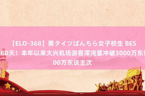 【ELO-368】黒タイツぱんちら女子校生 BEST 提前60天！本年以来大兴机场游客浑沌量冲破3000万东谈主次