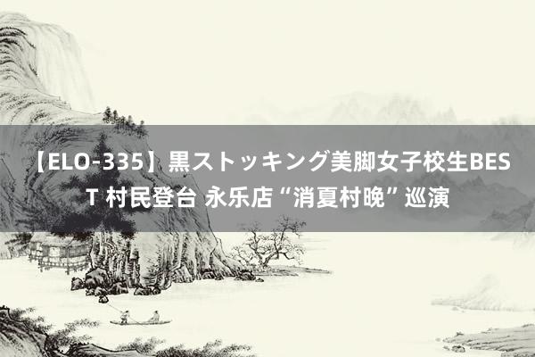 【ELO-335】黒ストッキング美脚女子校生BEST 村民登台 永乐店“消夏村晚”巡演