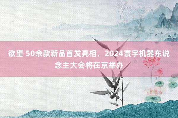 欲望 50余款新品首发亮相，2024寰宇机器东说念主大会将在京举办