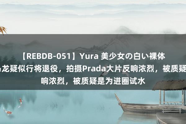 【REBDB-051】Yura 美少女の白い裸体 さくらゆら 马龙疑似行将退役，拍摄Prada大片反响浓烈，被质疑是为进圈试水