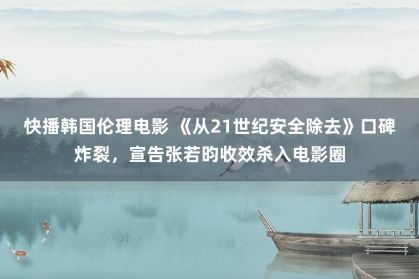 快播韩国伦理电影 《从21世纪安全除去》口碑炸裂，宣告张若昀收效杀入电影圈