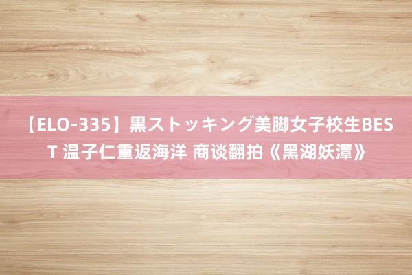 【ELO-335】黒ストッキング美脚女子校生BEST 温子仁重返海洋 商谈翻拍《黑湖妖潭》