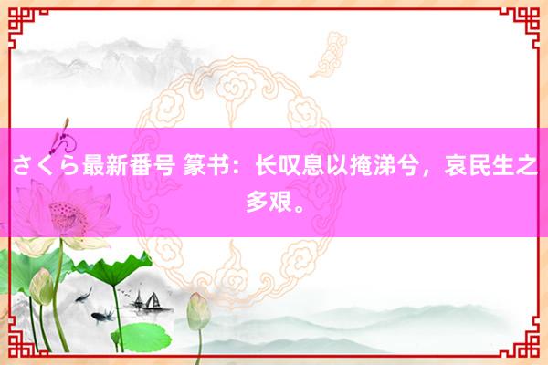 さくら最新番号 篆书：长叹息以掩涕兮，哀民生之多艰。