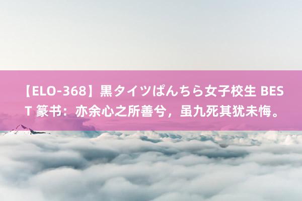 【ELO-368】黒タイツぱんちら女子校生 BEST 篆书：亦余心之所善兮，虽九死其犹未悔。