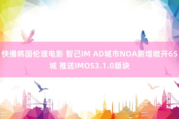 快播韩国伦理电影 智己IM AD城市NOA新增敞开65城 推送IMOS3.1.0版块