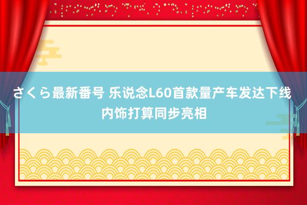 さくら最新番号 乐说念L60首款量产车发达下线 内饰打算同步亮相