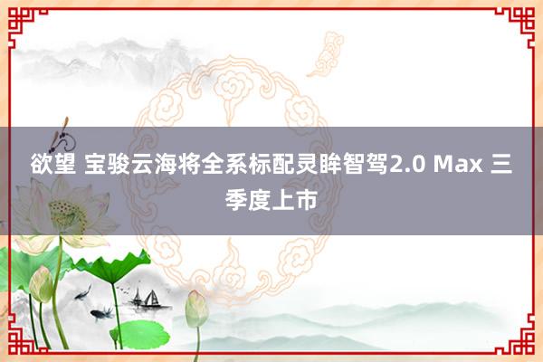 欲望 宝骏云海将全系标配灵眸智驾2.0 Max 三季度上市