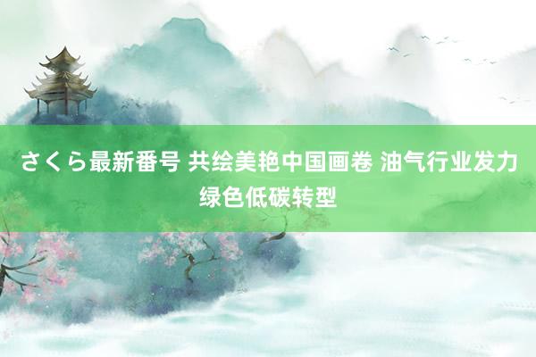 さくら最新番号 共绘美艳中国画卷 油气行业发力绿色低碳转型