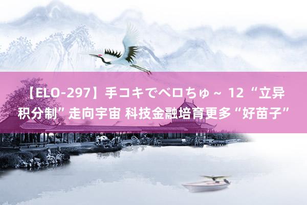 【ELO-297】手コキでベロちゅ～ 12 “立异积分制”走向宇宙 科技金融培育更多“好苗子”