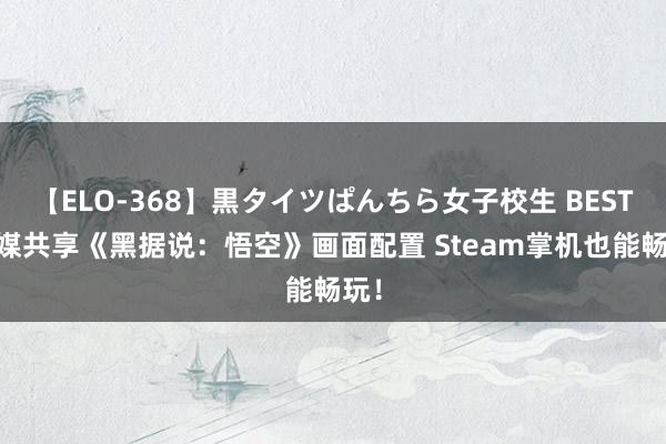 【ELO-368】黒タイツぱんちら女子校生 BEST 外媒共享《黑据说：悟空》画面配置 Steam掌机也能畅玩！