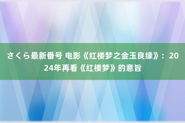 さくら最新番号 电影《红楼梦之金玉良缘》：2024年再看《红楼梦》的意旨