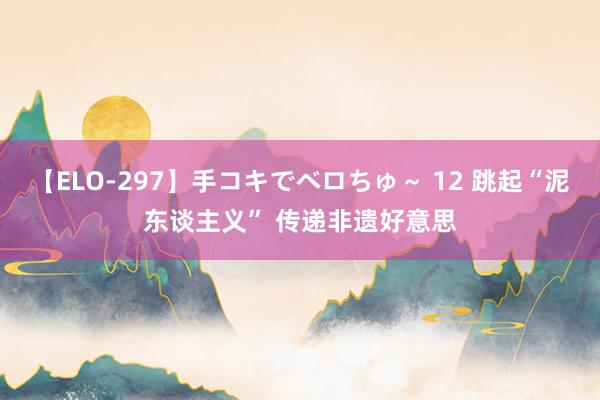 【ELO-297】手コキでベロちゅ～ 12 跳起“泥东谈主义” 传递非遗好意思