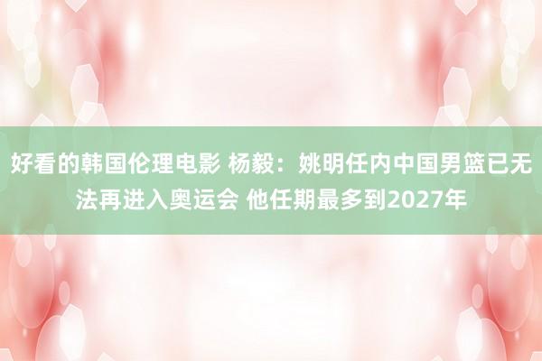 好看的韩国伦理电影 杨毅：姚明任内中国男篮已无法再进入奥运会 他任期最多到2027年