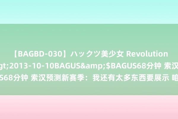 【BAGBD-030】ハックツ美少女 Revolution さくらゆら</a>2013-10-10BAGUS&$BAGUS68分钟 索汉预测新赛季：我还有太多东西要展示 咱们要缔造