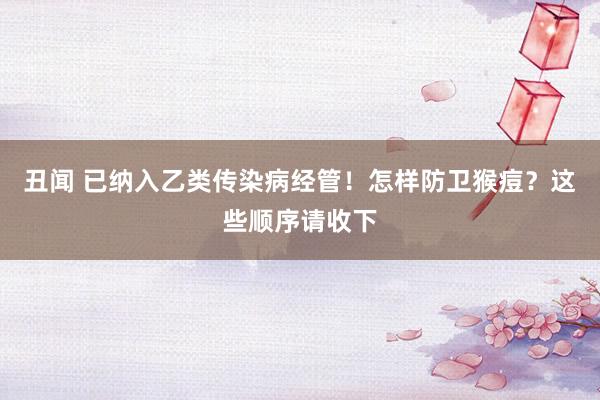 丑闻 已纳入乙类传染病经管！怎样防卫猴痘？这些顺序请收下